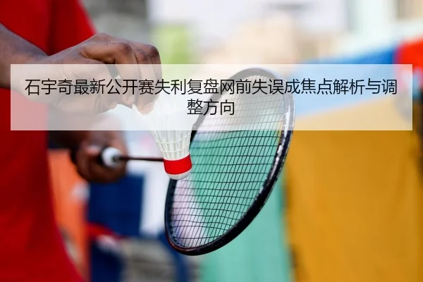 石宇奇最新公开赛失利复盘网前失误成焦点解析与调整方向
